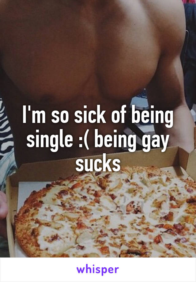 I'm so sick of being single :( being gay sucks