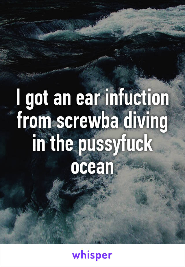 I got an ear infuction from screwba diving in the pussyfuck ocean