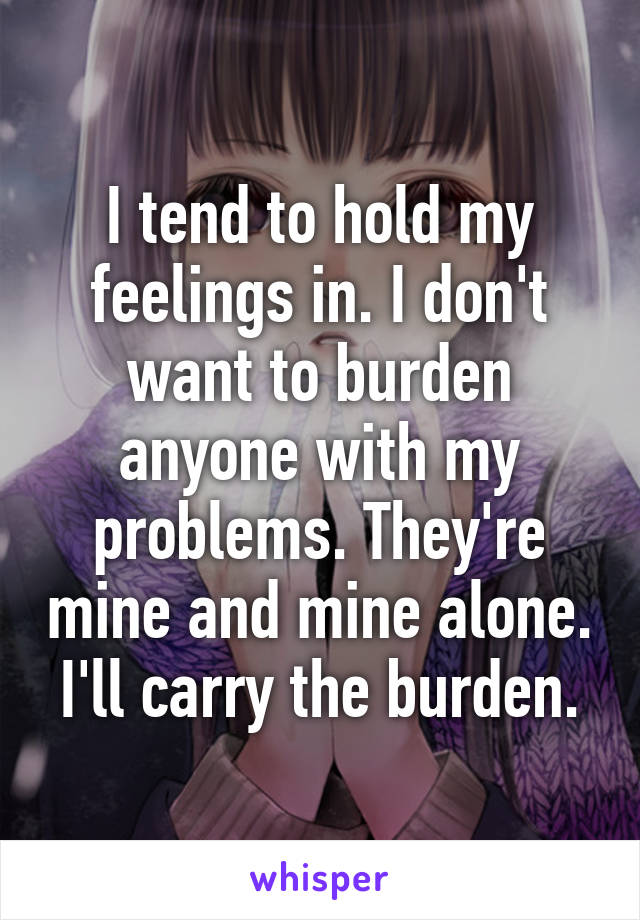 I tend to hold my feelings in. I don't want to burden anyone with my problems. They're mine and mine alone. I'll carry the burden.