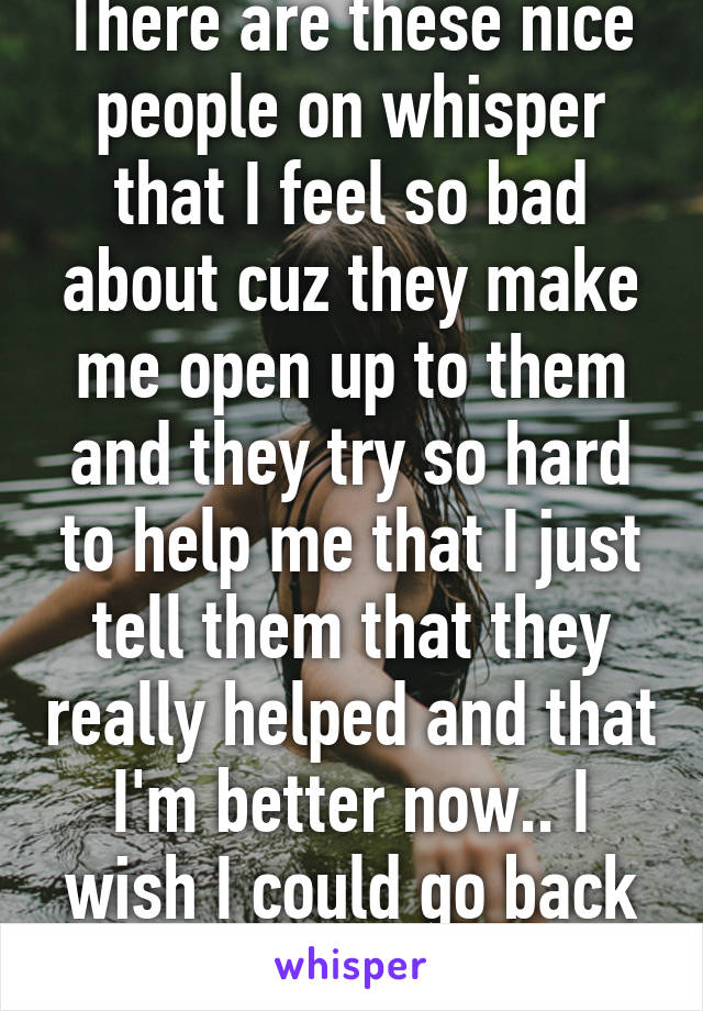 There are these nice people on whisper that I feel so bad about cuz they make me open up to them and they try so hard to help me that I just tell them that they really helped and that I'm better now.. I wish I could go back n be honest.