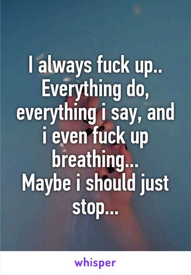 I always fuck up.. Everything do, everything i say, and i even fuck up breathing...
Maybe i should just stop...