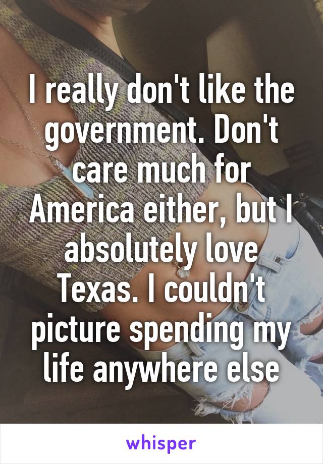 I really don't like the government. Don't care much for America either, but I absolutely love Texas. I couldn't picture spending my life anywhere else