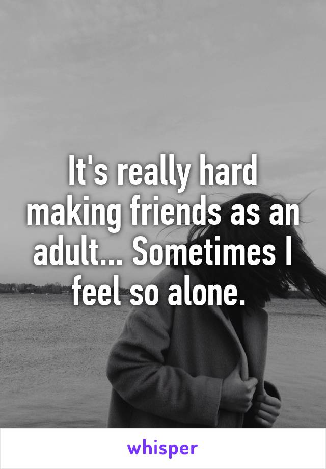 It's really hard making friends as an adult... Sometimes I feel so alone. 