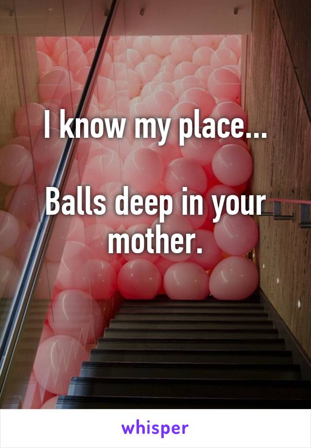 I know my place...

Balls deep in your mother.

