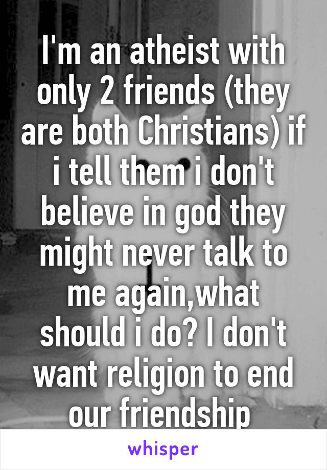 I'm an atheist with only 2 friends (they are both Christians) if i tell them i don't believe in god they might never talk to me again,what should i do? I don't want religion to end our friendship 