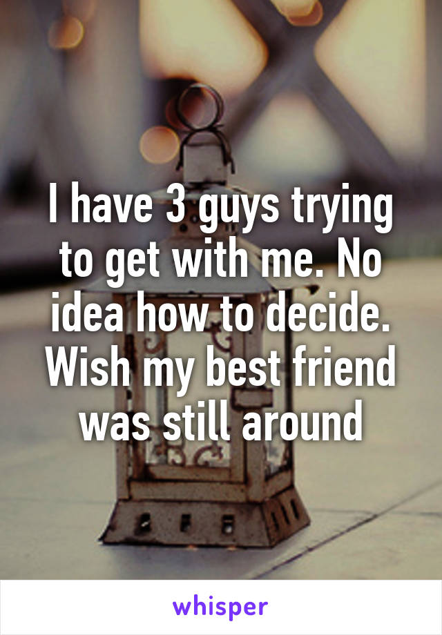 I have 3 guys trying to get with me. No idea how to decide. Wish my best friend was still around