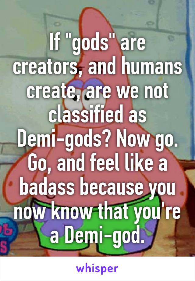 If "gods" are creators, and humans create, are we not classified as Demi-gods? Now go. Go, and feel like a badass because you now know that you're a Demi-god.