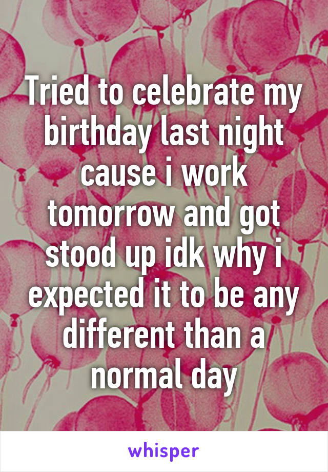 Tried to celebrate my birthday last night cause i work tomorrow and got stood up idk why i expected it to be any different than a normal day