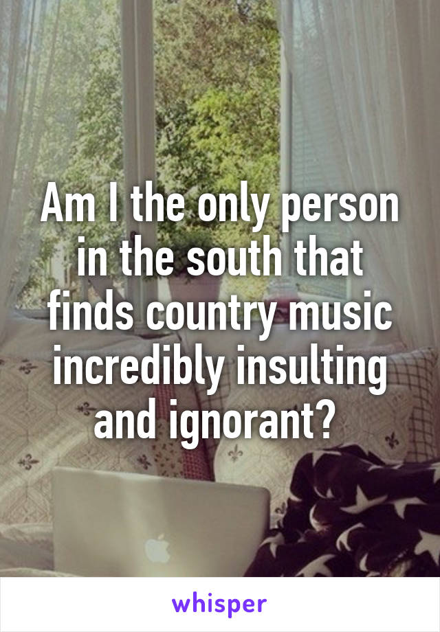 Am I the only person in the south that finds country music incredibly insulting and ignorant? 