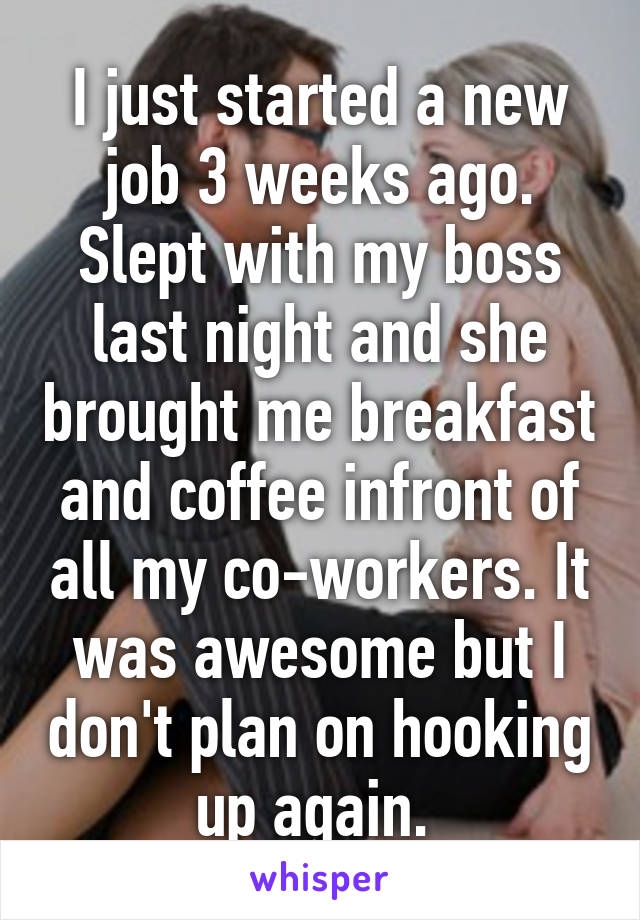 I just started a new job 3 weeks ago. Slept with my boss last night and she brought me breakfast and coffee infront of all my co-workers. It was awesome but I don't plan on hooking up again. 