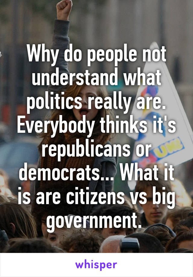 Why do people not understand what politics really are. Everybody thinks it's republicans or democrats... What it is are citizens vs big government. 