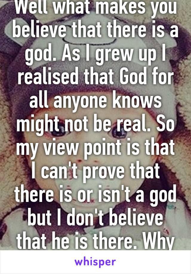 Well what makes you believe that there is a god. As I grew up I realised that God for all anyone knows might not be real. So my view point is that I can't prove that there is or isn't a god but I don't believe that he is there. Why would I wa