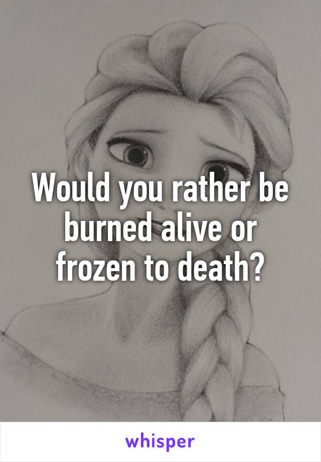 Would you rather be burned alive or frozen to death?