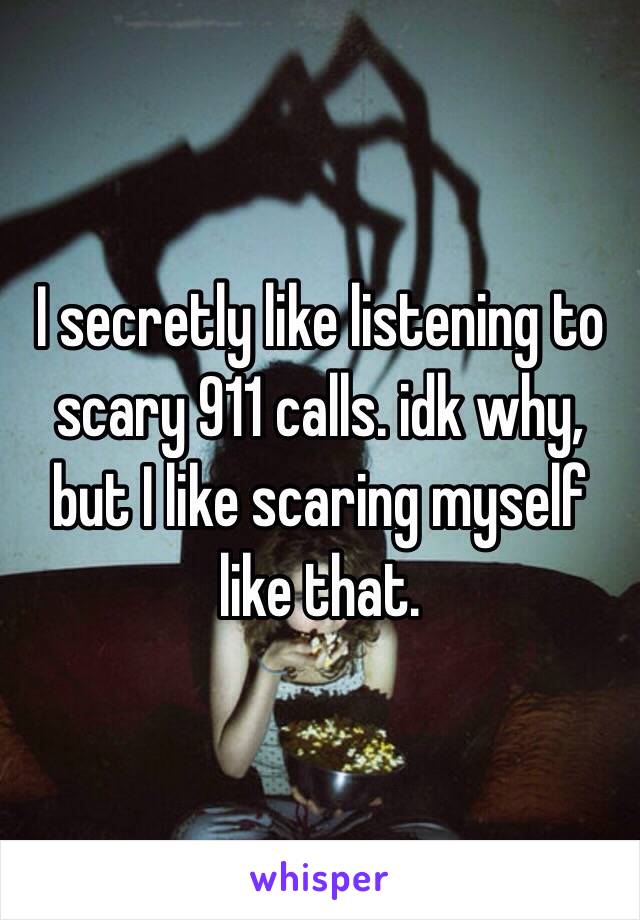 I secretly like listening to scary 911 calls. idk why, but I like scaring myself like that.