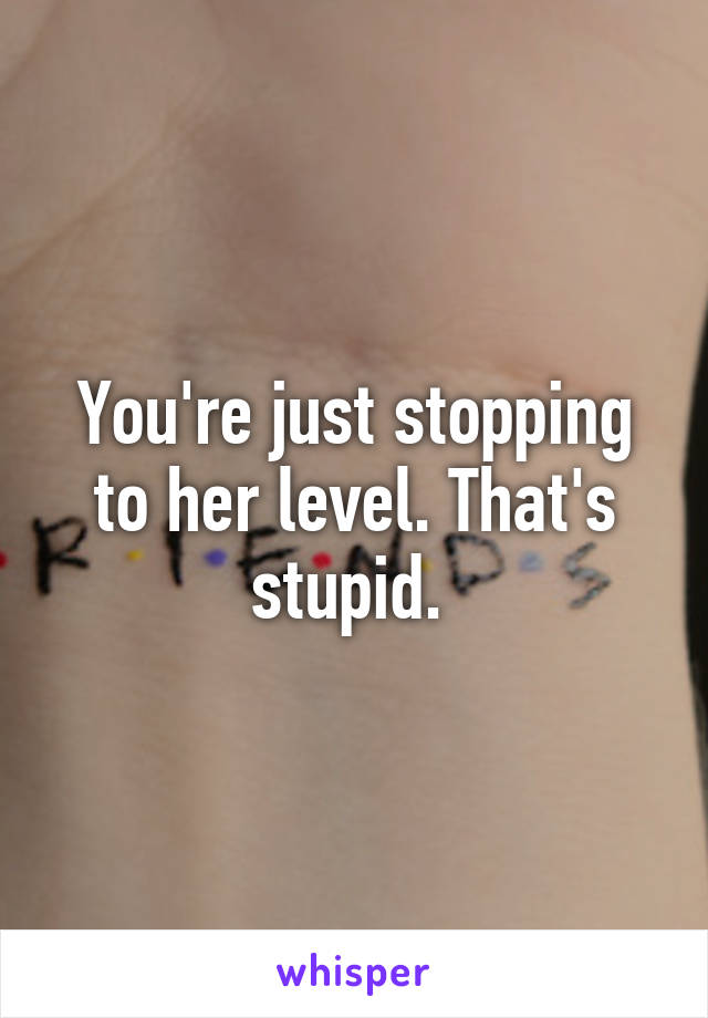 You're just stopping to her level. That's stupid. 