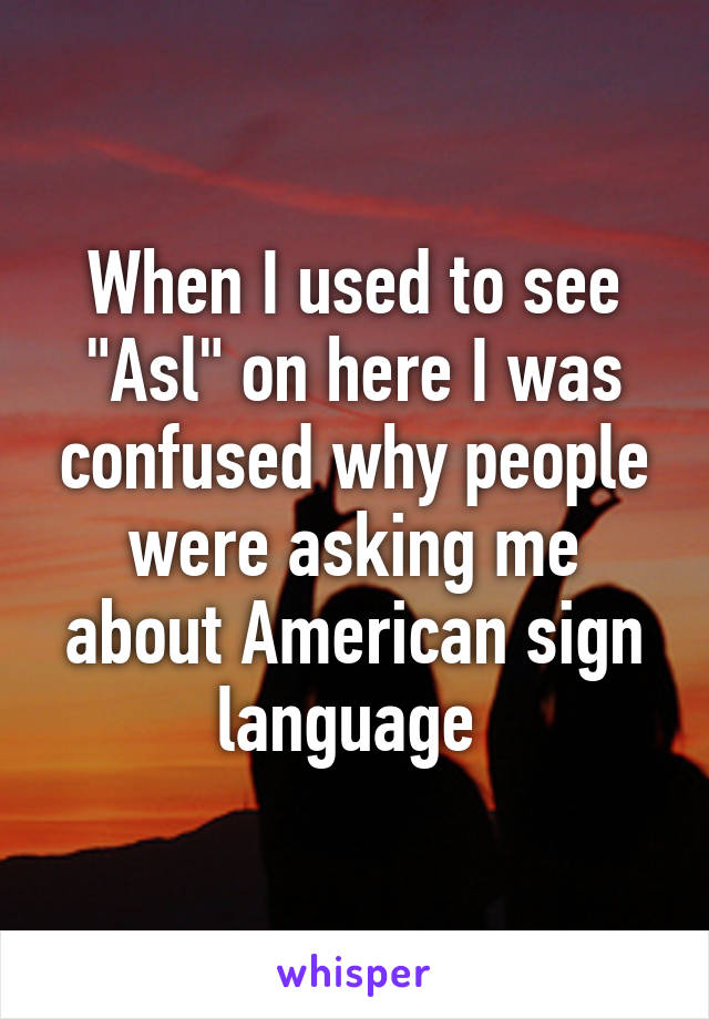 When I used to see "Asl" on here I was confused why people were asking me about American sign language 