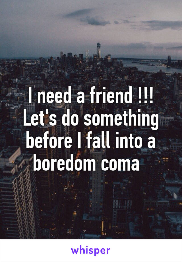 I need a friend !!! Let's do something before I fall into a boredom coma  