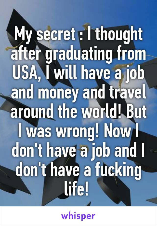 My secret : I thought after graduating from USA, I will have a job and money and travel around the world! But I was wrong! Now I don't have a job and I don't have a fucking life! 