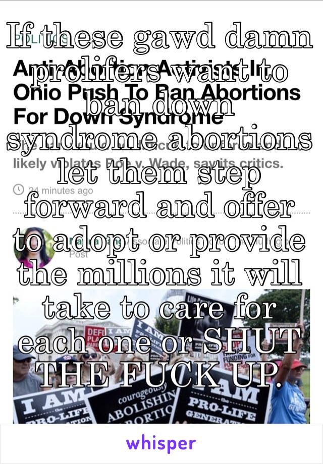 If these gawd damn prolifers want to ban down syndrome abortions let them step forward and offer to adopt or provide the millions it will take to care for each one or SHUT THE FUCK UP.