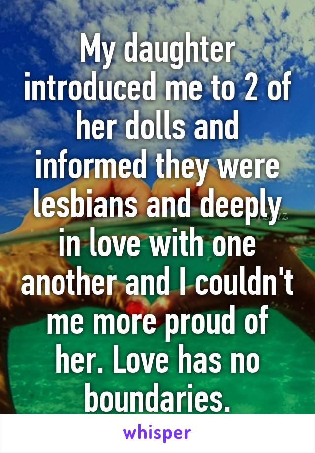 My daughter introduced me to 2 of her dolls and informed they were lesbians and deeply in love with one another and I couldn't me more proud of her. Love has no boundaries.