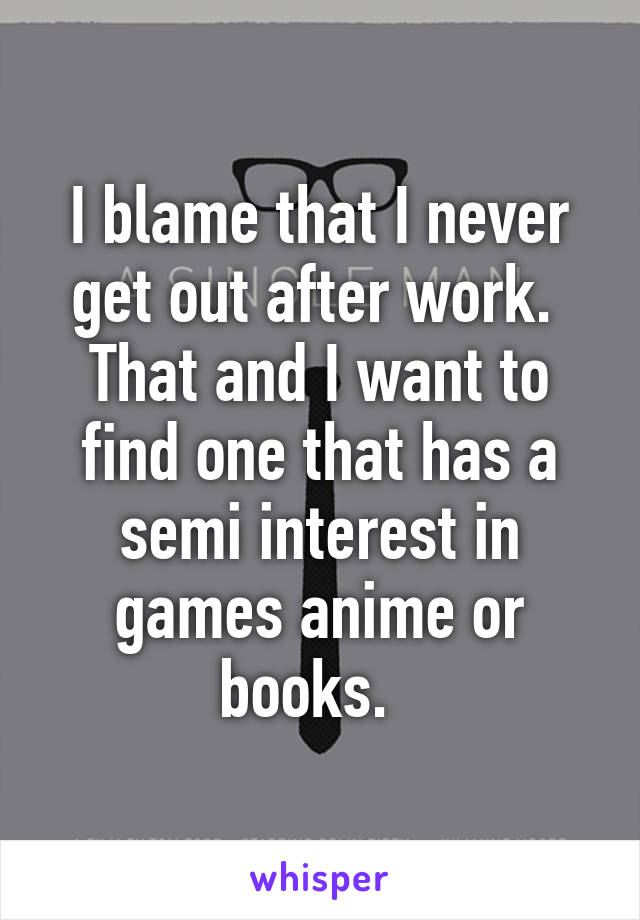 I blame that I never get out after work.  That and I want to find one that has a semi interest in games anime or books.  