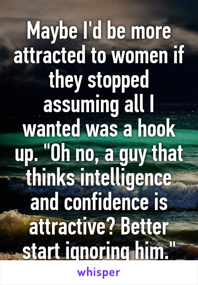 Maybe I'd be more attracted to women if they stopped assuming all I wanted was a hook up. "Oh no, a guy that thinks intelligence and confidence is attractive? Better start ignoring him."