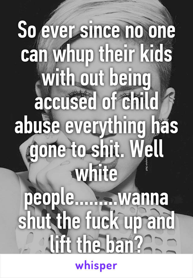 So ever since no one can whup their kids with out being accused of child abuse everything has gone to shit. Well white people.........wanna shut the fuck up and lift the ban?