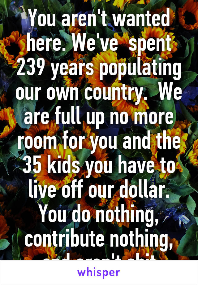 You aren't wanted here. We've  spent 239 years populating our own country.  We are full up no more room for you and the 35 kids you have to live off our dollar. You do nothing, contribute nothing, and aren't shit