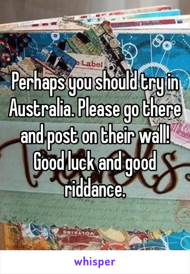 Perhaps you should try in Australia. Please go there and post on their wall! Good luck and good riddance. 