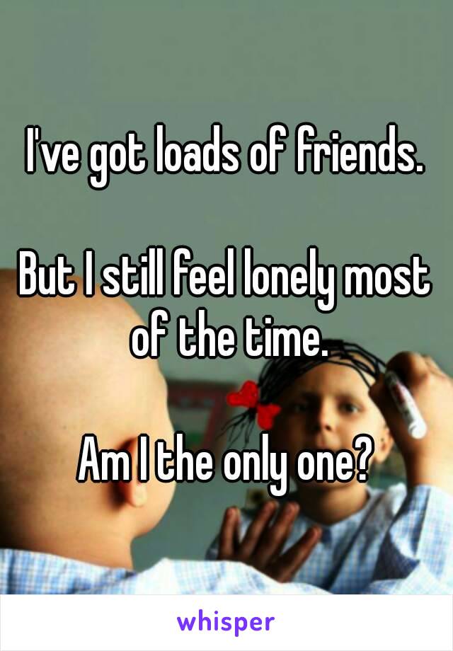 I've got loads of friends.

But I still feel lonely most of the time.

Am I the only one?