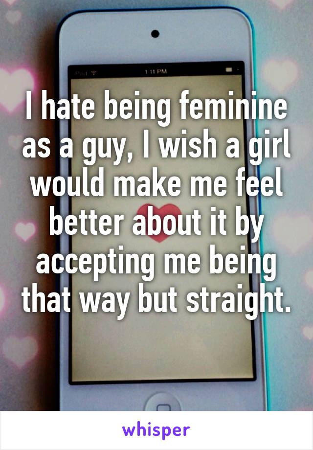 I hate being feminine as a guy, I wish a girl would make me feel better about it by accepting me being that way but straight. 