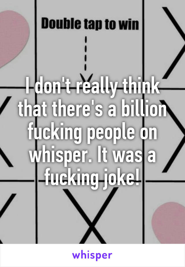 I don't really think that there's a billion fucking people on whisper. It was a fucking joke!