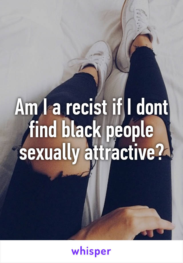 Am I a recist if I dont find black people sexually attractive?