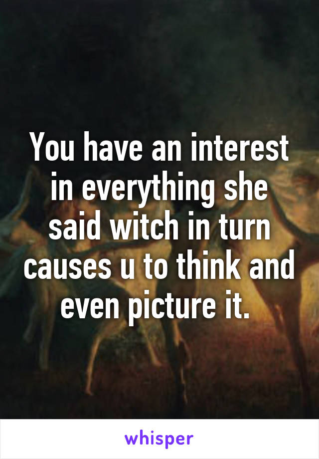 You have an interest in everything she said witch in turn causes u to think and even picture it. 