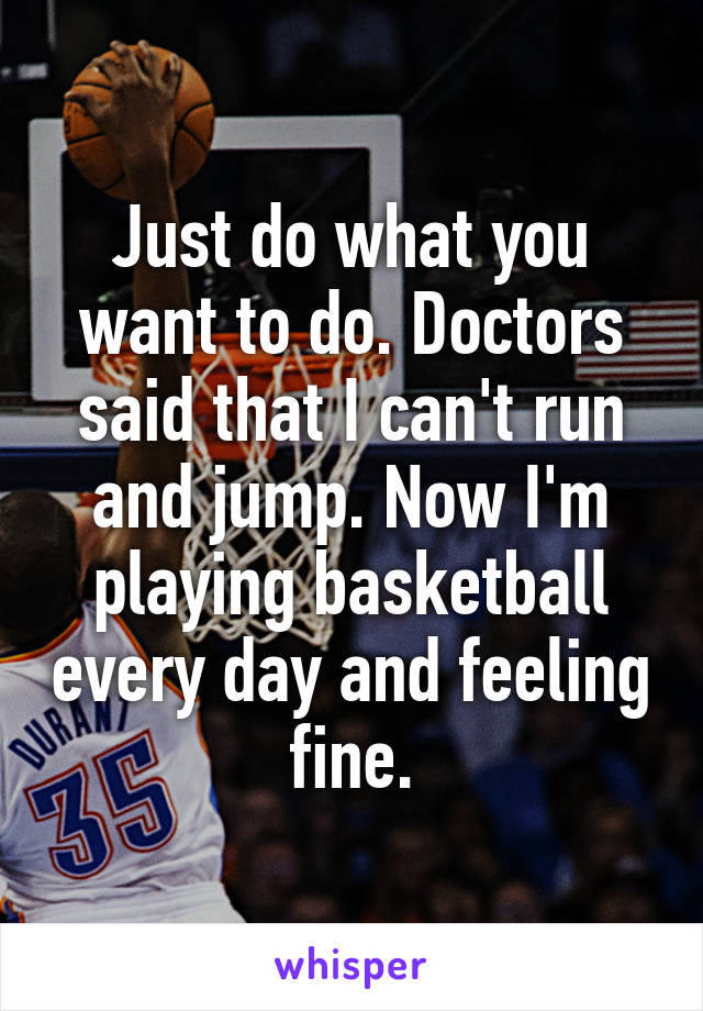 Just do what you want to do. Doctors said that I can't run and jump. Now I'm playing basketball every day and feeling fine.