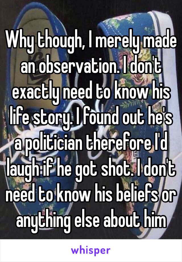 Why though, I merely made an observation. I don't exactly need to know his life story. I found out he's a politician therefore I'd laugh if he got shot. I don't need to know his beliefs or anything else about him