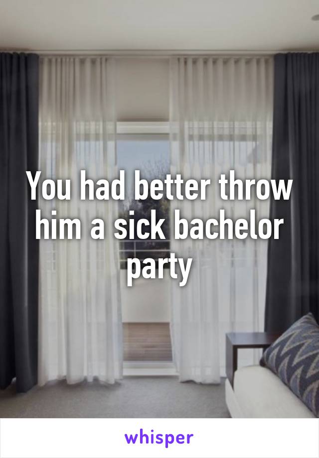 You had better throw him a sick bachelor party