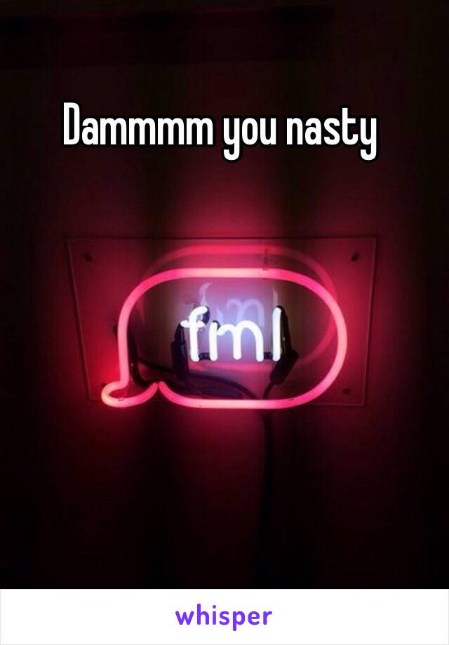 Dammmm you nasty