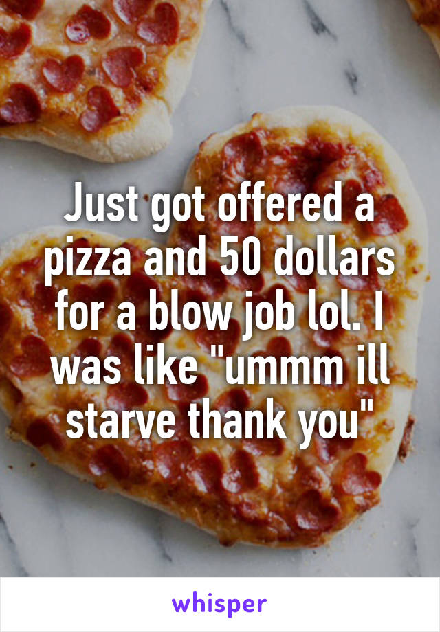 Just got offered a pizza and 50 dollars for a blow job lol. I was like "ummm ill starve thank you"