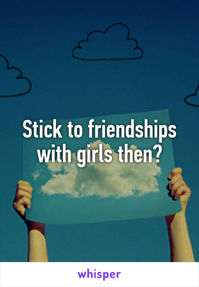 Stick to friendships with girls then?