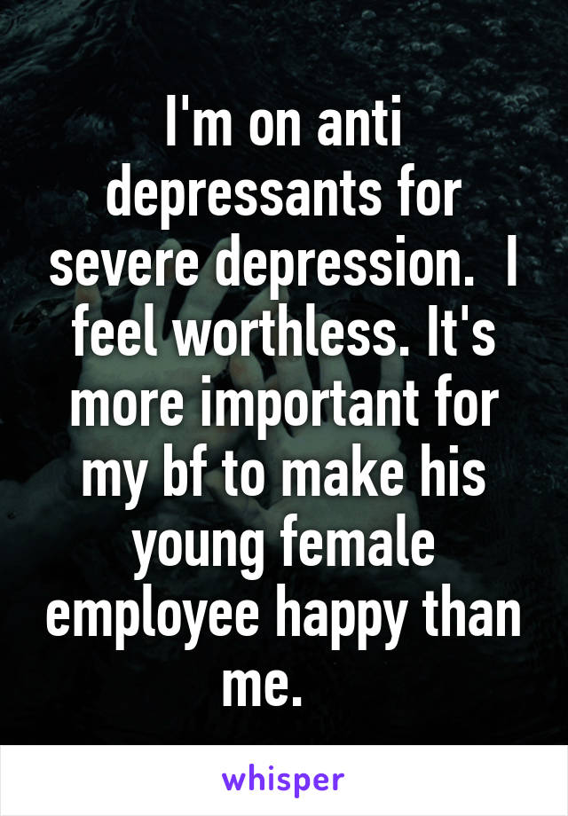 I'm on anti depressants for severe depression.  I feel worthless. It's more important for my bf to make his young female employee happy than me.   