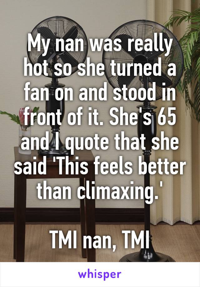 My nan was really hot so she turned a fan on and stood in front of it. She's 65 and I quote that she said 'This feels better than climaxing.'

TMI nan, TMI