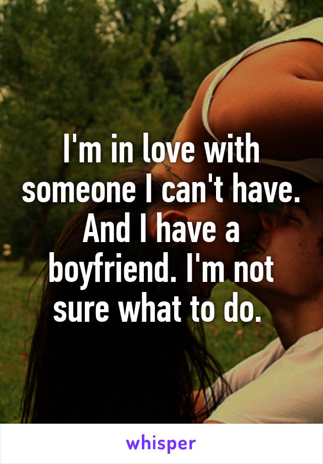 I'm in love with someone I can't have. And I have a boyfriend. I'm not sure what to do. 