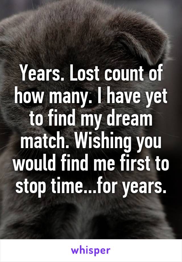 Years. Lost count of how many. I have yet to find my dream match. Wishing you would find me first to stop time...for years.