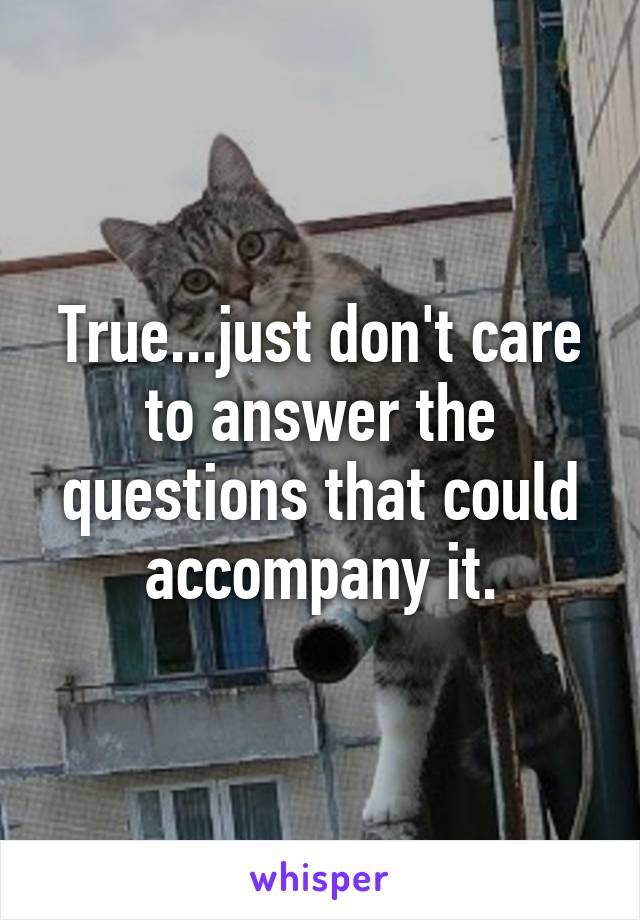 True...just don't care to answer the questions that could accompany it.