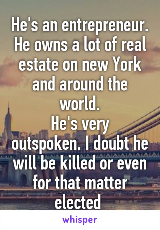 He's an entrepreneur. He owns a lot of real estate on new York and around the world.
He's very outspoken. I doubt he will be killed or even for that matter elected 