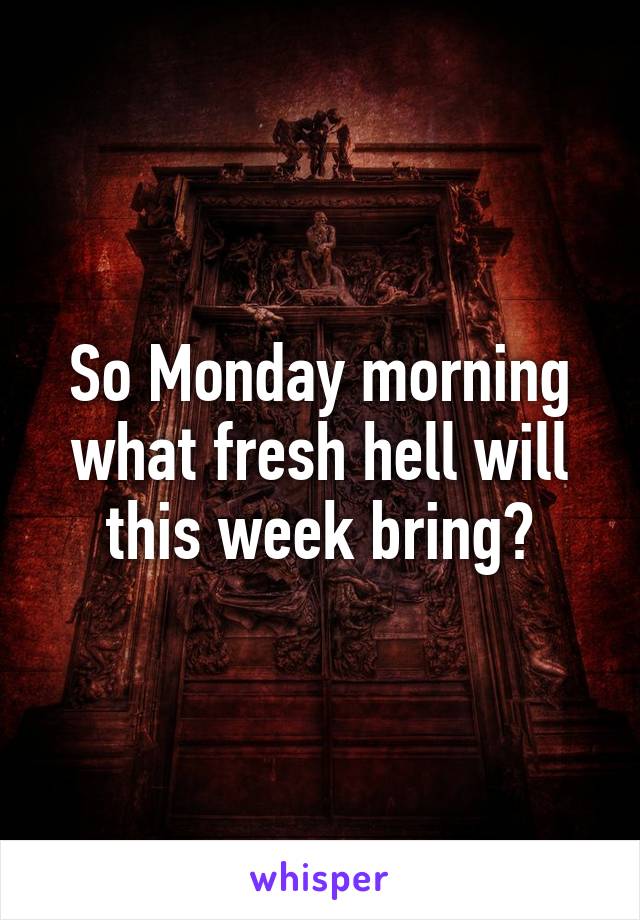 So Monday morning what fresh hell will this week bring?