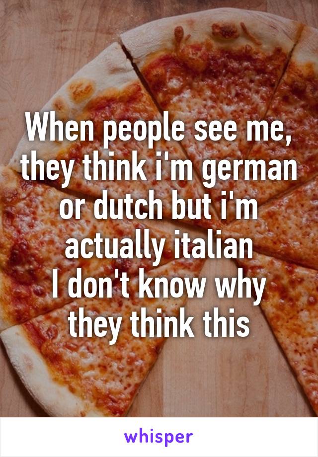 When people see me, they think i'm german or dutch but i'm actually italian
I don't know why they think this