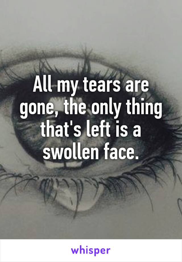 All my tears are gone, the only thing that's left is a swollen face.
