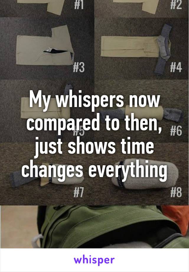 My whispers now compared to then, just shows time changes everything